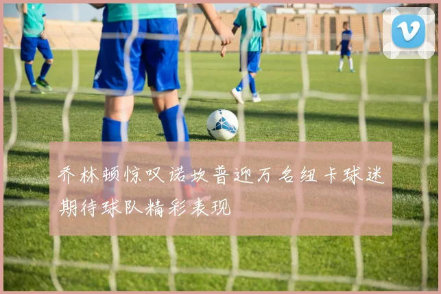 乔林顿惊叹诺坎普迎万名纽卡球迷期待球队精彩表现