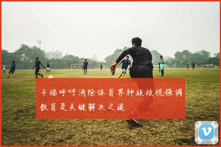 卡福呼吁消除体育界种族歧视强调教育是关键解决之道