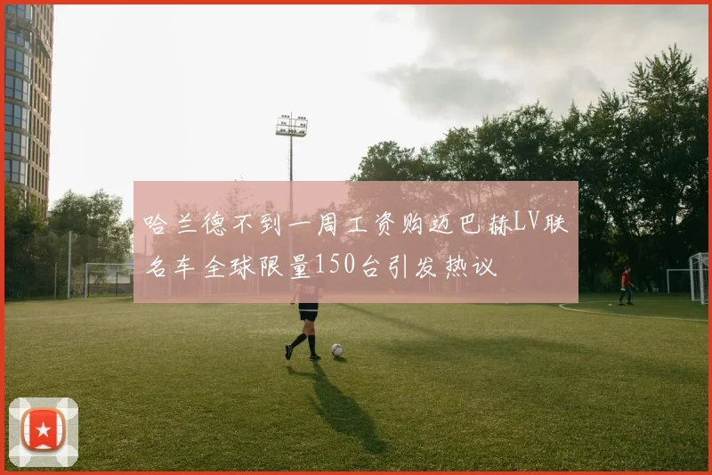 哈兰德不到一周工资购迈巴赫LV联名车全球限量150台引发热议