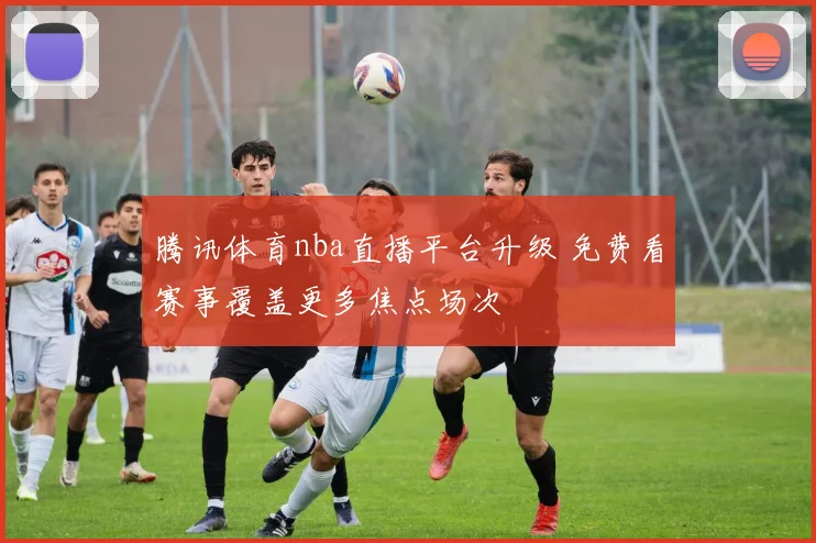 腾讯体育nba直播平台升级 免费看赛事覆盖更多焦点场次