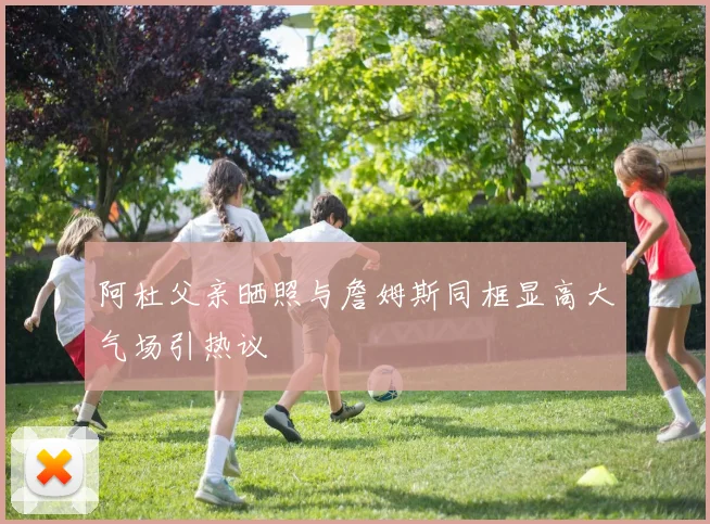阿杜父亲晒照与詹姆斯同框显高大气场引热议