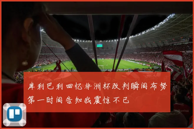 库利巴利回忆非洲杯改判瞬间布努第一时间告知我震惊不已