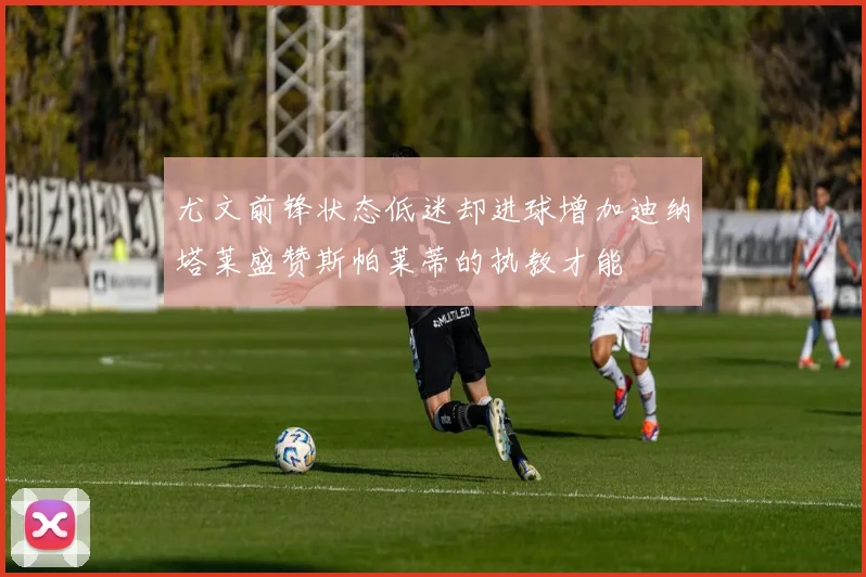 尤文前锋状态低迷却进球增加迪纳塔莱盛赞斯帕莱蒂的执教才能