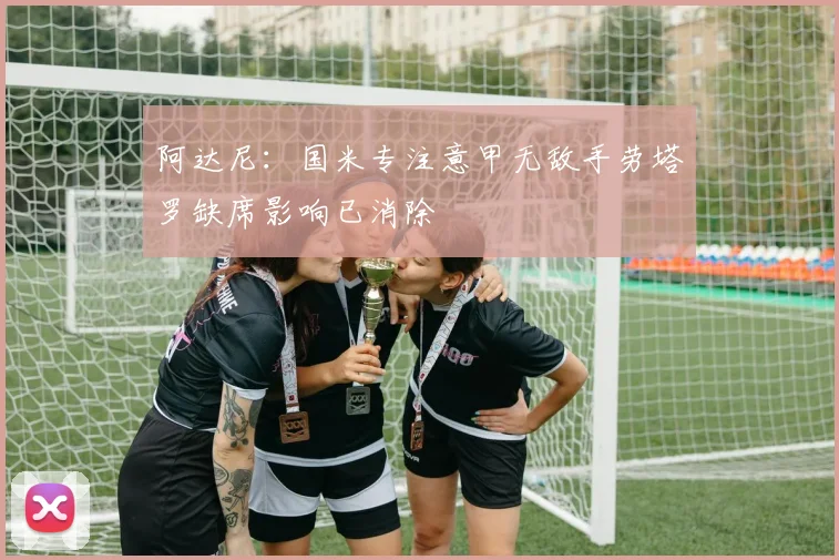 阿达尼：国米专注意甲无敌手劳塔罗缺席影响已消除