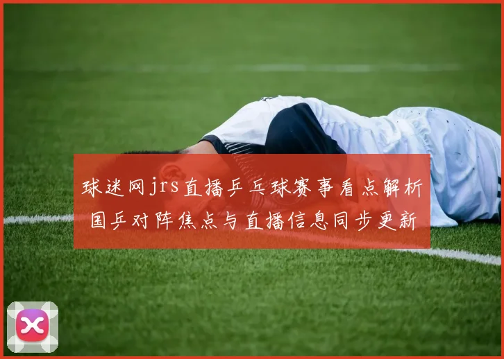 球迷网jrs直播乒乓球赛事看点解析 国乒对阵焦点与直播信息同步更新