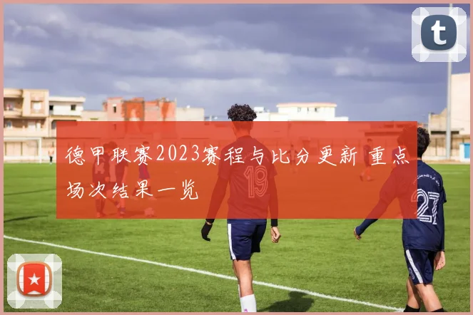 德甲联赛2023赛程与比分更新 重点场次结果一览