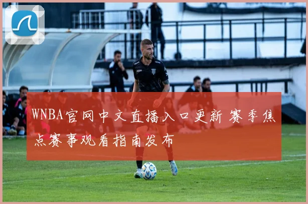 WNBA官网中文直播入口更新 赛季焦点赛事观看指南发布